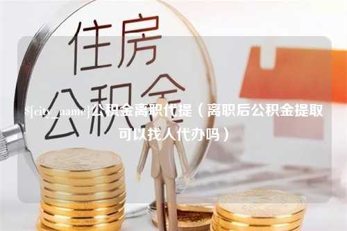 祁东公积金离职代提（离职后公积金提取可以找人代办吗）