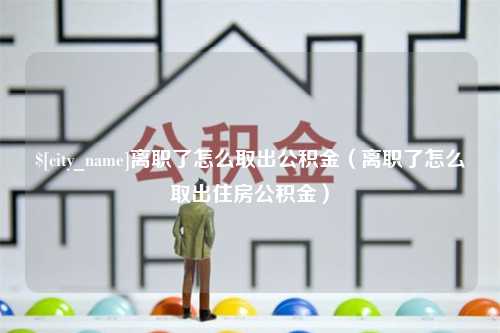 祁东离职了怎么取出公积金（离职了怎么取出住房公积金）