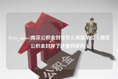 祁东南京公积金封存怎么转新单位（南京公积金封存了还要转移吗）